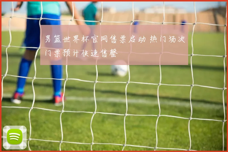 男篮世界杯官网售票启动 热门场次门票预计快速售罄